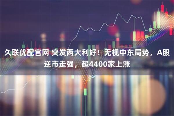 久联优配官网 突发两大利好！无视中东局势，A股逆市走强，超4400家上涨