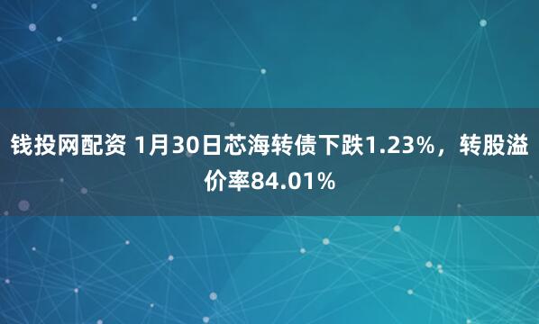 钱投网配资 1月30日芯海转债下跌1.23%，转股溢价率84.01%
